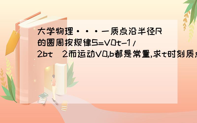 大学物理···一质点沿半径R的圆周按规律S=V0t-1/2bt^2而运动V0,b都是常量,求t时刻质点的总加速度,求t