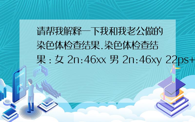 请帮我解释一下我和我老公做的染色体检查结果.染色体检查结果：女 2n:46xx 男 2n:46xy 22ps+