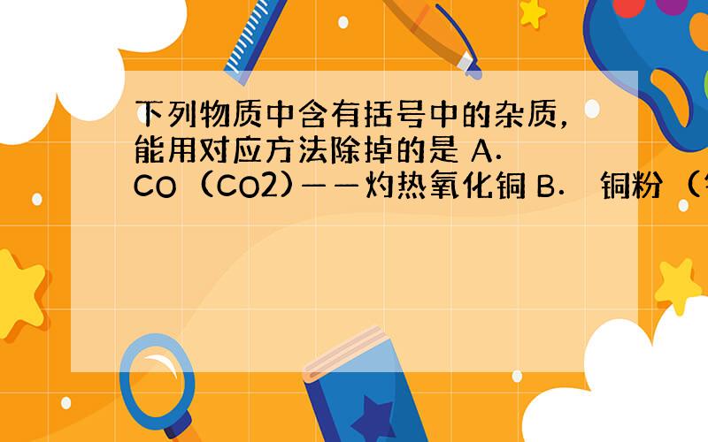 下列物质中含有括号中的杂质，能用对应方法除掉的是 A． CO　(CO2)——灼热氧化铜 B． 铜粉　(铁粉)——稀HCl