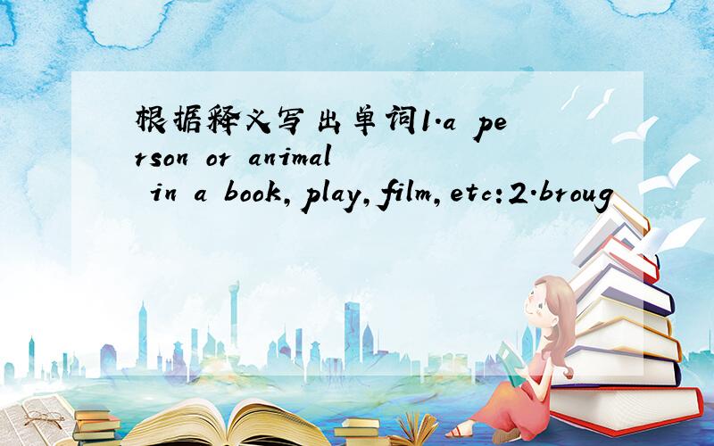 根据释义写出单词1.a person or animal in a book,play,film,etc:2.broug