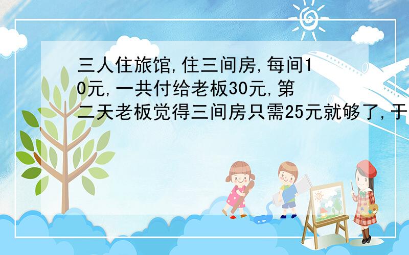 三人住旅馆,住三间房,每间10元,一共付给老板30元,第二天老板觉得三间房只需25元就够了,于是叫小弟退回5元,可小弟贪