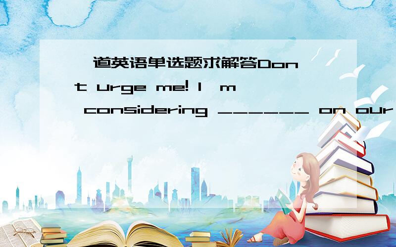 一道英语单选题求解答Don't urge me! I'm considering ______ on our tripA