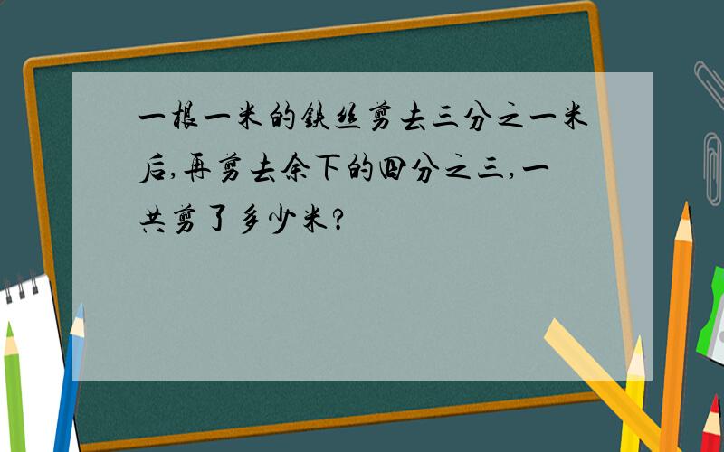 一根一米的铁丝剪去三分之一米后,再剪去余下的四分之三,一共剪了多少米?