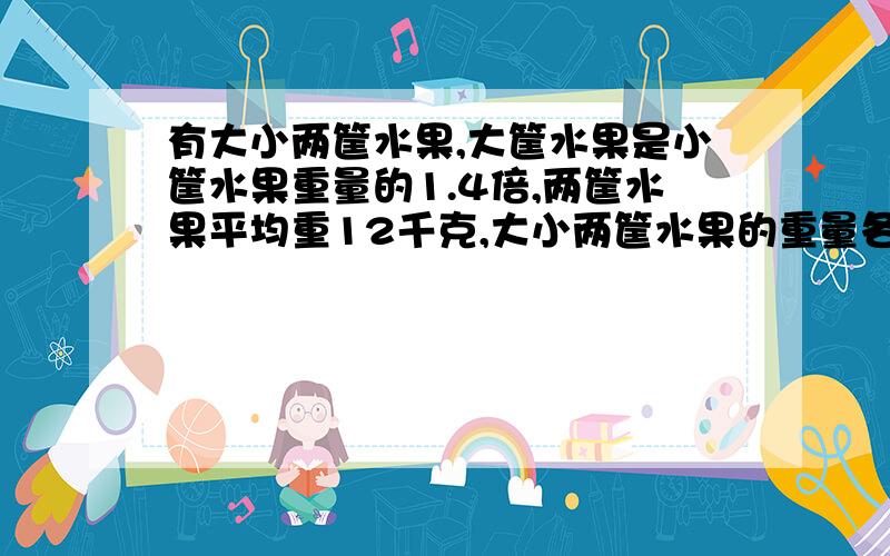 有大小两筐水果,大筐水果是小筐水果重量的1.4倍,两筐水果平均重12千克,大小两筐水果的重量各是多少