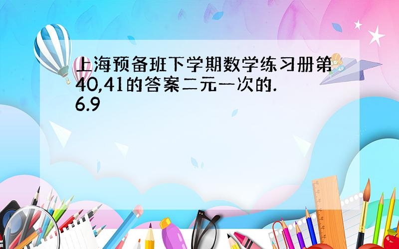 上海预备班下学期数学练习册第40,41的答案二元一次的.6.9