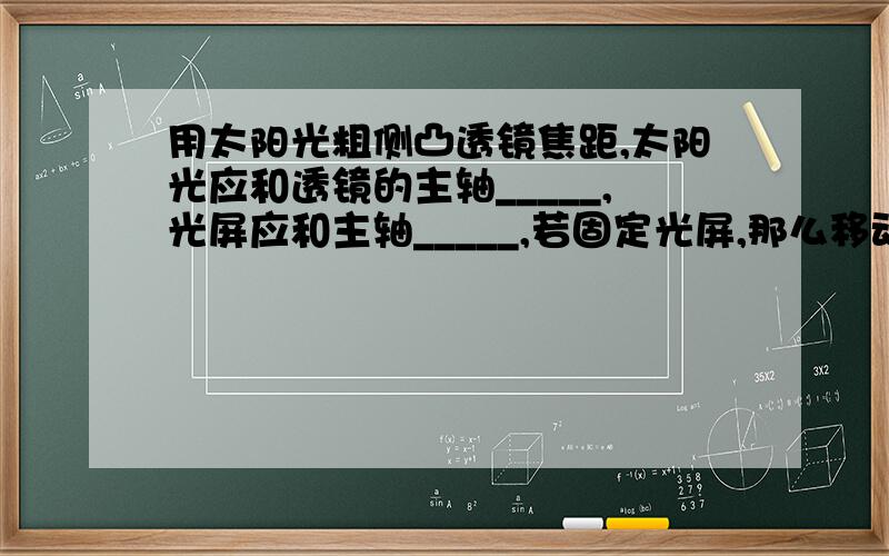 用太阳光粗侧凸透镜焦距,太阳光应和透镜的主轴_____,光屏应和主轴_____,若固定光屏,那么移动透镜直到