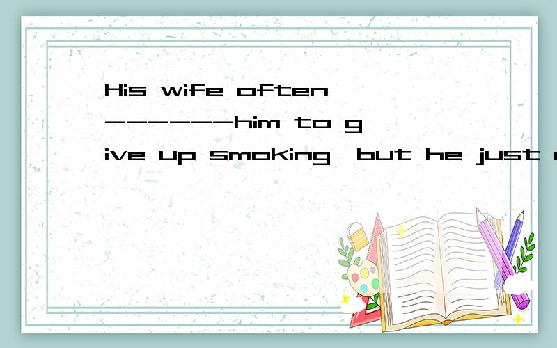 His wife often------him to give up smoking,but he just didn'