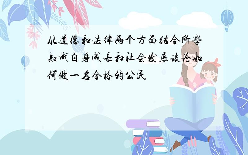 从道德和法律两个方面结合所学知识自身成长和社会发展谈论如何做一名合格的公民