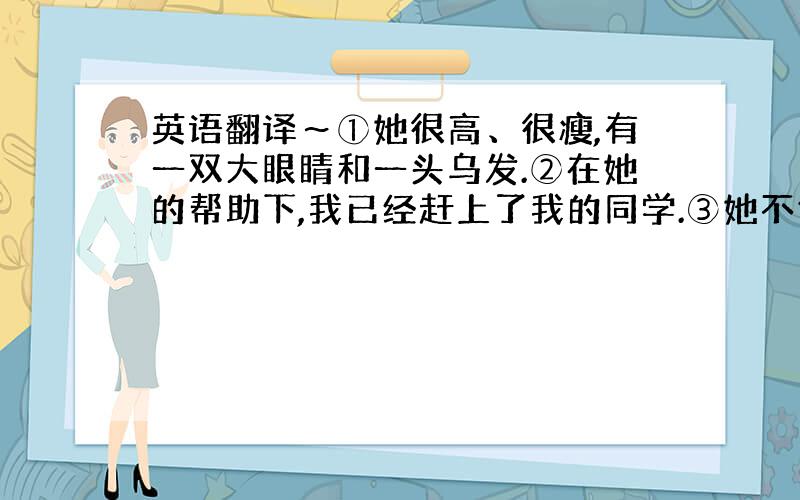 英语翻译～①她很高、很瘦,有一双大眼睛和一头乌发.②在她的帮助下,我已经赶上了我的同学.③她不仅是我们的好老师,还是我们