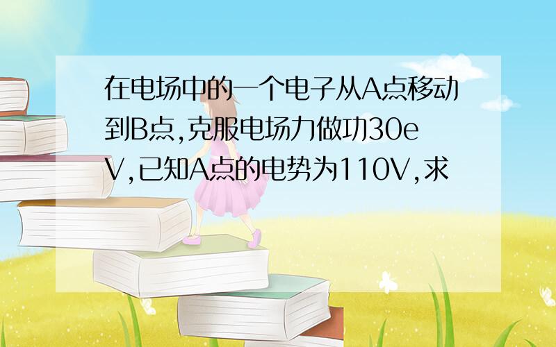 在电场中的一个电子从A点移动到B点,克服电场力做功30eV,已知A点的电势为110V,求