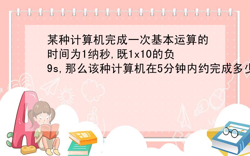 某种计算机完成一次基本运算的时间为1纳秒,既1x10的负9s,那么该种计算机在5分钟内约完成多少次基本运算? 