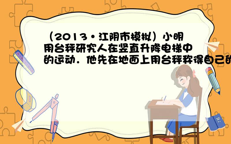 （2013•江阴市模拟）小明用台秤研究人在竖直升降电梯中的运动．他先在地面上用台秤称得自己的体重为500N，再将台秤移至