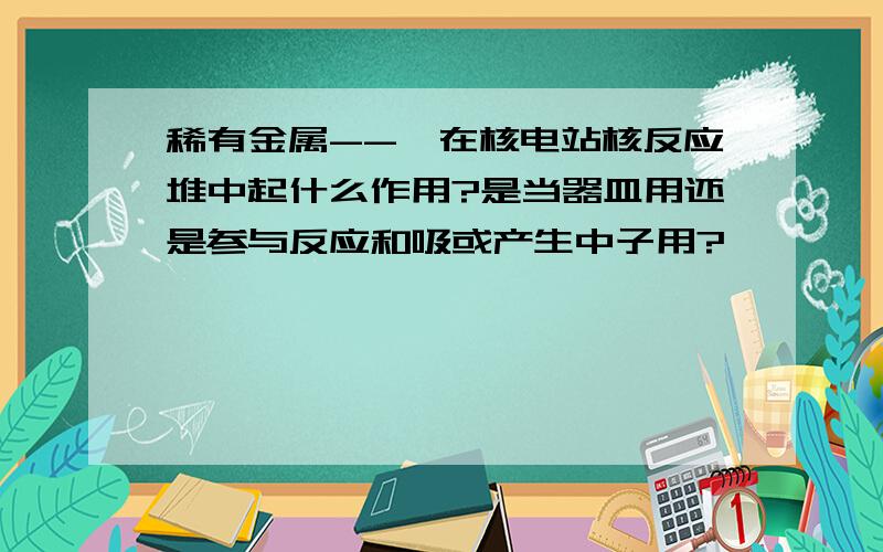 稀有金属--锆在核电站核反应堆中起什么作用?是当器皿用还是参与反应和吸或产生中子用?