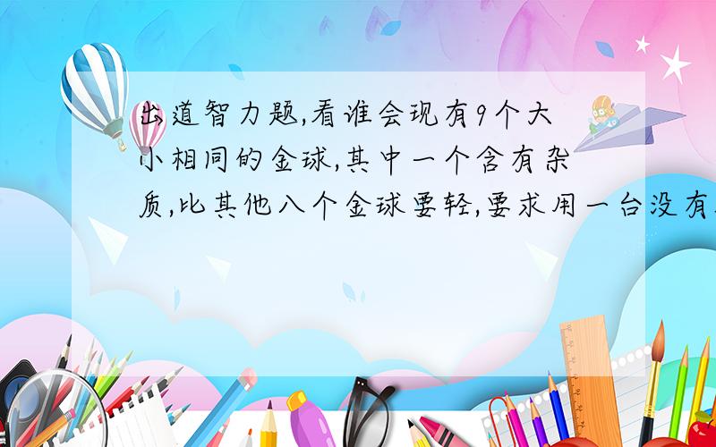 出道智力题,看谁会现有9个大小相同的金球,其中一个含有杂质,比其他八个金球要轻,要求用一台没有砝码的天平称3次把含有杂质