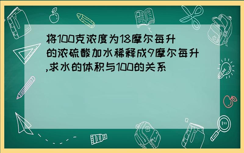 将100克浓度为18摩尔每升的浓硫酸加水稀释成9摩尔每升,求水的体积与100的关系