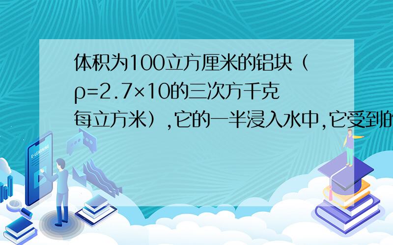 体积为100立方厘米的铝块（ρ=2.7×10的三次方千克每立方米）,它的一半浸入水中,它受到的浮力是多少?为