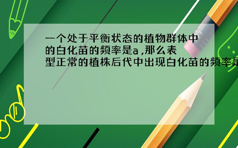 一个处于平衡状态的植物群体中的白化苗的频率是a ,那么表型正常的植株后代中出现白化苗的频率是