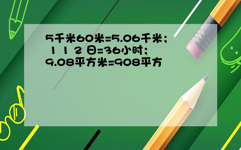 5千米60米=5.06千米； 1 1 2 日=36小时；9.08平方米=908平方