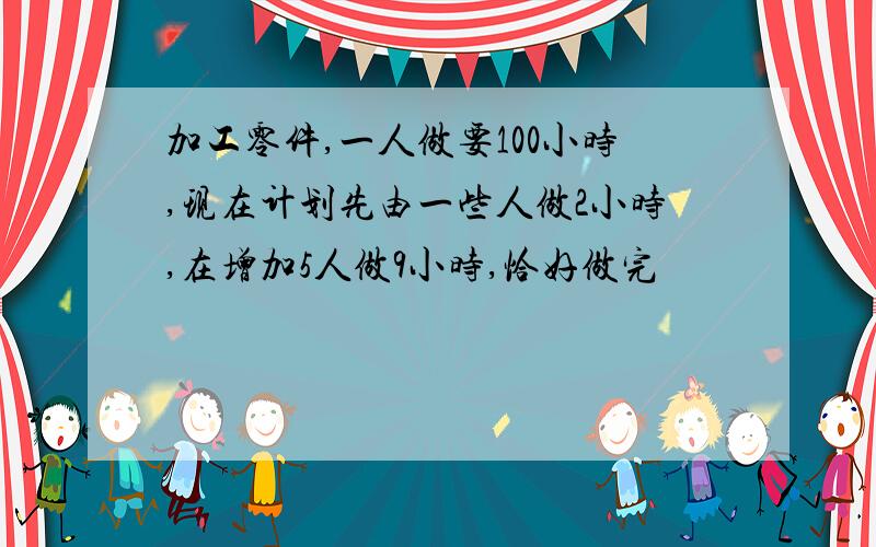 加工零件,一人做要100小时,现在计划先由一些人做2小时,在增加5人做9小时,恰好做完