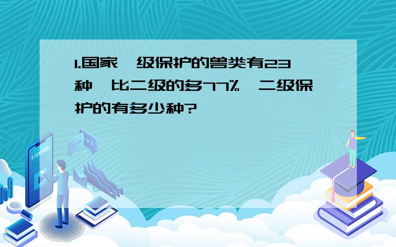 1.国家一级保护的兽类有23种,比二级的多77%,二级保护的有多少种?