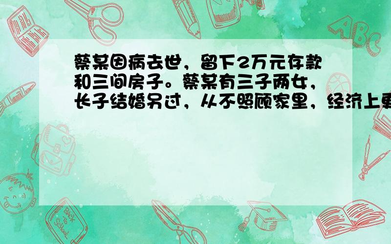 蔡某因病去世，留下2万元存款和三间房子。蔡某有三子两女，长子结婚另过，从不照顾家里，经济上更不给予任何帮助；次子亡故，其