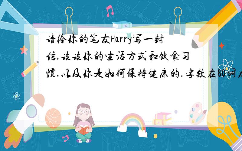 请给你的笔友Harry写一封信,谈谈你的生活方式和饮食习惯,以及你是如何保持健康的.字数在80词左右