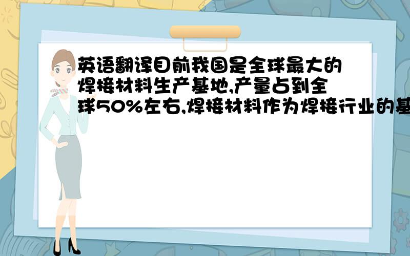 英语翻译目前我国是全球最大的焊接材料生产基地,产量占到全球50%左右,焊接材料作为焊接行业的基础材料,广泛应用于基础设施