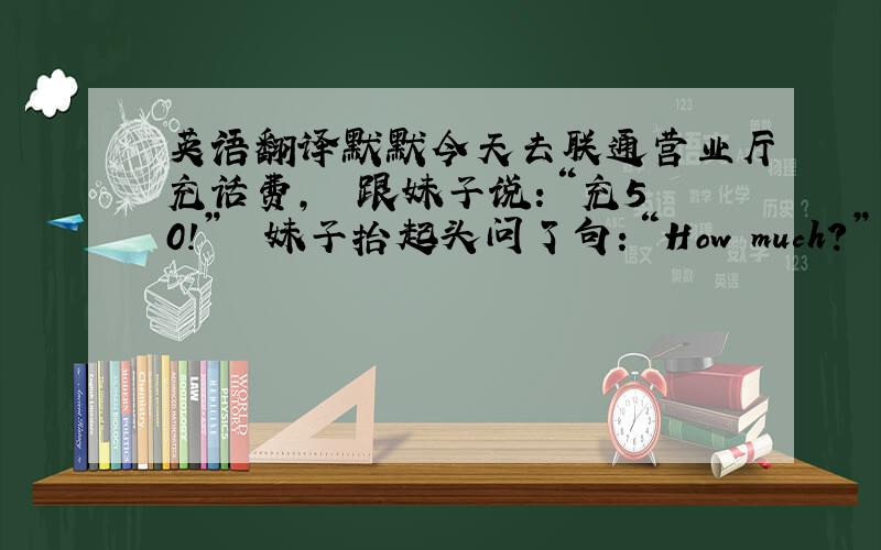 英语翻译默默今天去联通营业厅充话费,　　跟妹子说：“充50!”　　妹子抬起头问了句：“How much?”　　默默愣了,