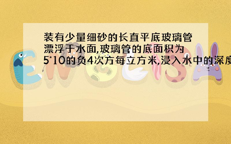 装有少量细砂的长直平底玻璃管漂浮于水面,玻璃管的底面积为5*10的负4次方每立方米,浸入水中的深度为0.1m.求：