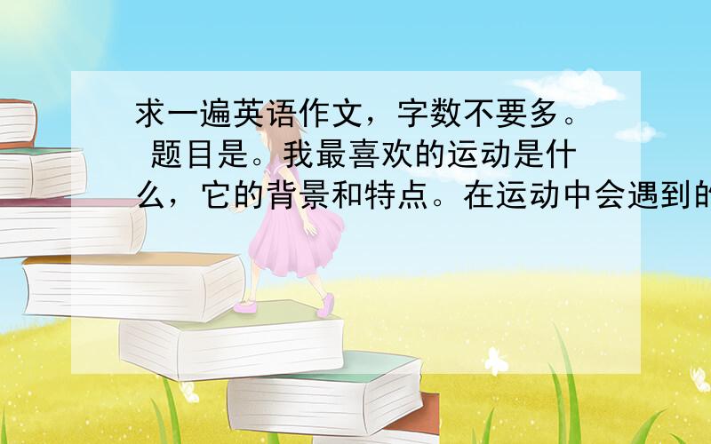 求一遍英语作文，字数不要多。 题目是。我最喜欢的运动是什么，它的背景和特点。在运动中会遇到的哪