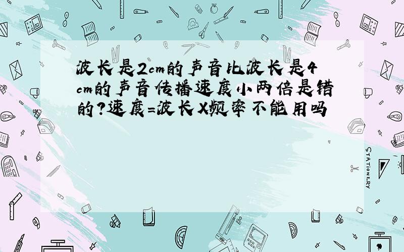 波长是2cm的声音比波长是4cm的声音传播速度小两倍是错的?速度=波长X频率不能用吗