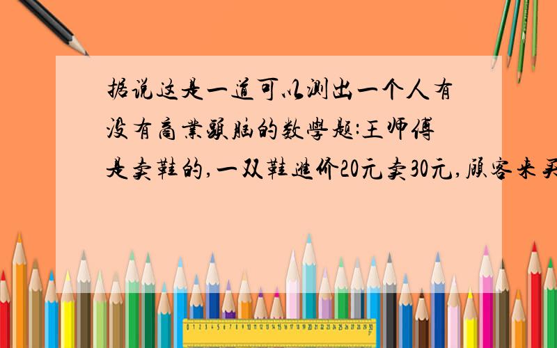 据说这是一道可以测出一个人有没有商业头脑的数学题:王师傅是卖鞋的,一双鞋进价20元卖30元,顾客来买鞋给了张50,王师傅