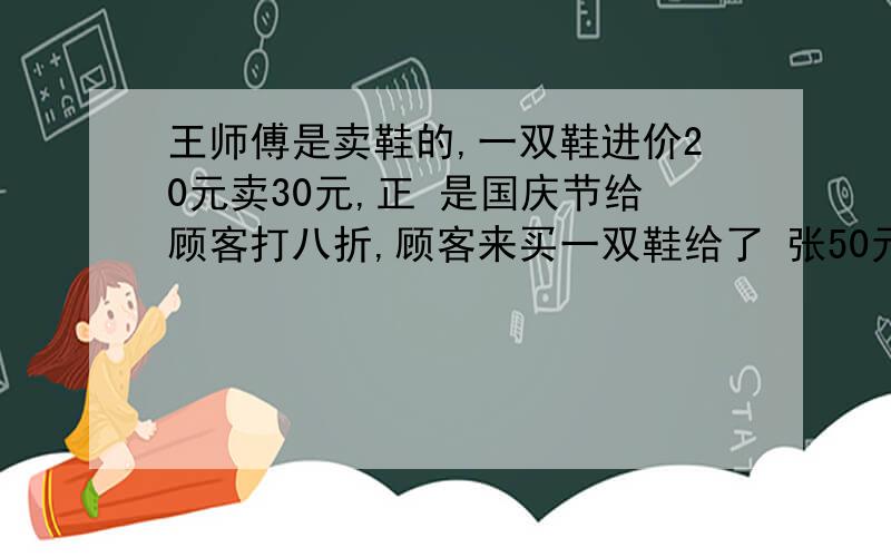 王师傅是卖鞋的,一双鞋进价20元卖30元,正 是国庆节给顾客打八折,顾客来买一双鞋给了 张50元,王师傅没零钱,于是找邻