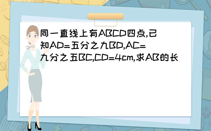 同一直线上有ABCD四点,已知AD=五分之九BD,AC=九分之五BC,CD=4cm,求AB的长