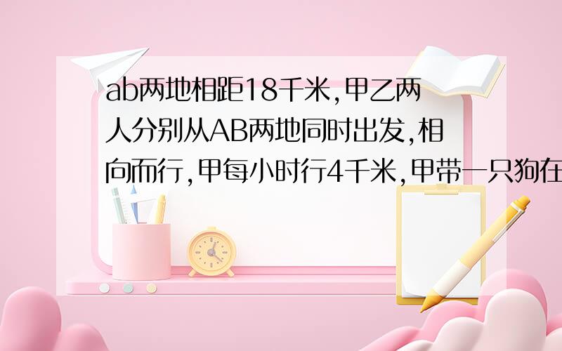 ab两地相距18千米,甲乙两人分别从AB两地同时出发,相向而行,甲每小时行4千米,甲带一只狗在甲乙两人之间