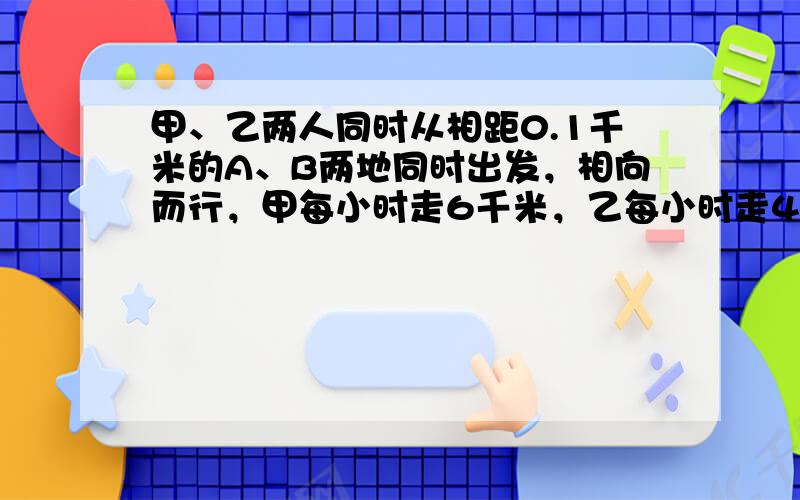 甲、乙两人同时从相距0.1千米的A、B两地同时出发，相向而行，甲每小时走6千米，乙每小时走4千米．甲带一只狗和他同时出发