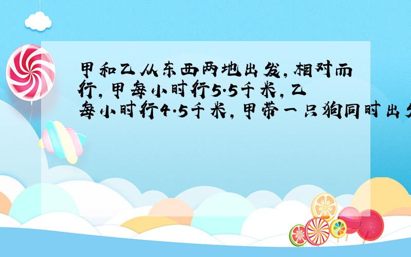 甲和乙从东西两地出发,相对而行,甲每小时行5.5千米,乙每小时行4.5千米,甲带一只狗同时出发,狗以每小时20千米的速度