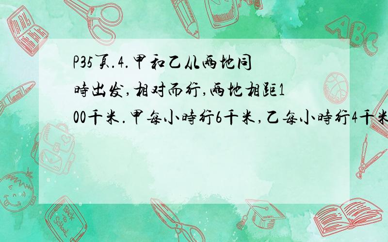 P35页.4.甲和乙从两地同时出发,相对而行,两地相距100千米.甲每小时行6千米,乙每小时行4千米.如果甲带一只狗一起