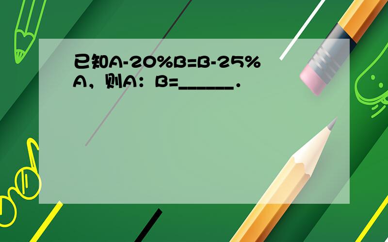 已知A-20%B=B-25%A，则A：B=______．