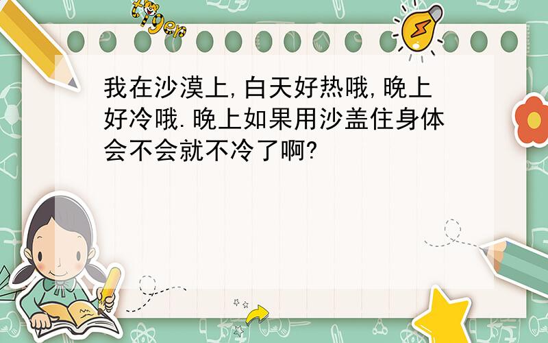 我在沙漠上,白天好热哦,晚上好冷哦.晚上如果用沙盖住身体会不会就不冷了啊?