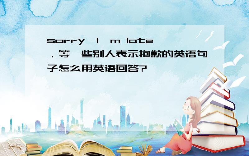 sorry,I'm late．等一些别人表示抱歉的英语句子怎么用英语回答?