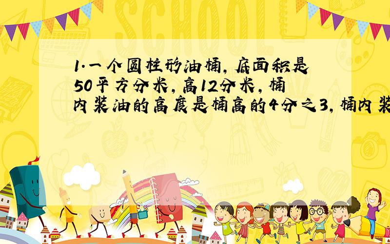 1.一个圆柱形油桶,底面积是50平方分米,高12分米,桶内装油的高度是桶高的4分之3,桶内装油多少升、?