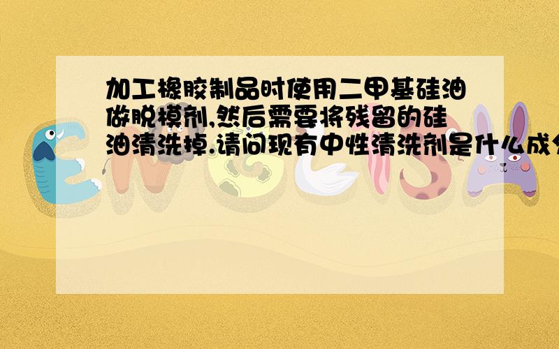 加工橡胶制品时使用二甲基硅油做脱模剂,然后需要将残留的硅油清洗掉.请问现有中性清洗剂是什么成分?谢