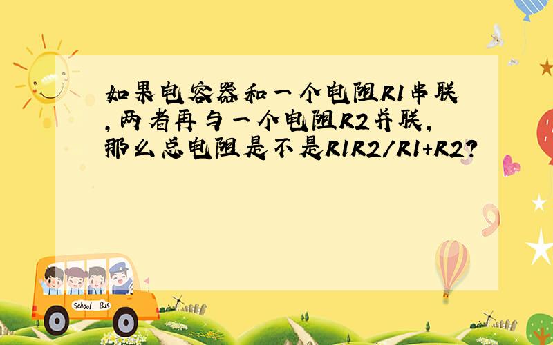 如果电容器和一个电阻R1串联,两者再与一个电阻R2并联,那么总电阻是不是R1R2/R1+R2?