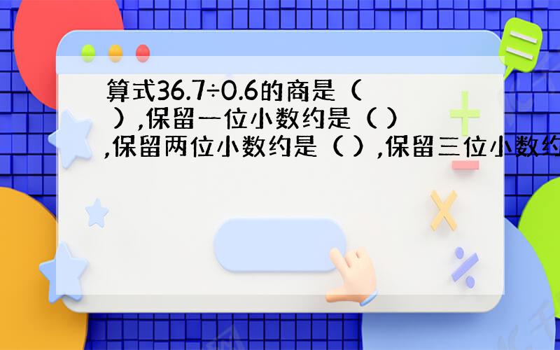 算式36.7÷0.6的商是（ ）,保留一位小数约是（ ）,保留两位小数约是（ ）,保留三位小数约是（ ）.