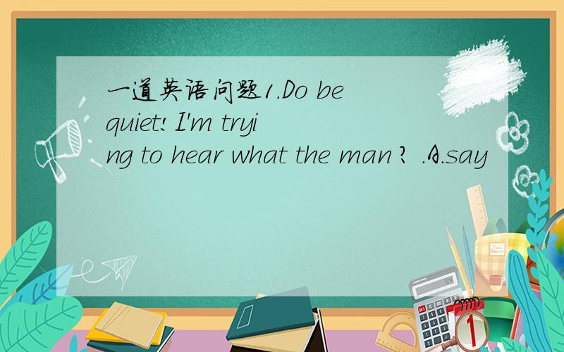 一道英语问题1.Do be quiet!I'm trying to hear what the man ? .A.say