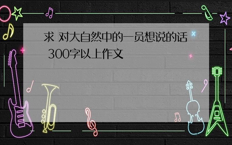 求 对大自然中的一员想说的话 300字以上作文