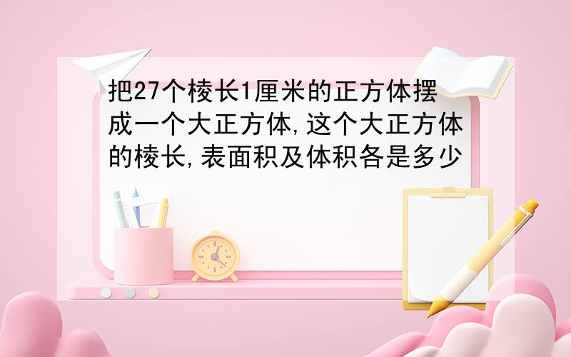 把27个棱长1厘米的正方体摆成一个大正方体,这个大正方体的棱长,表面积及体积各是多少