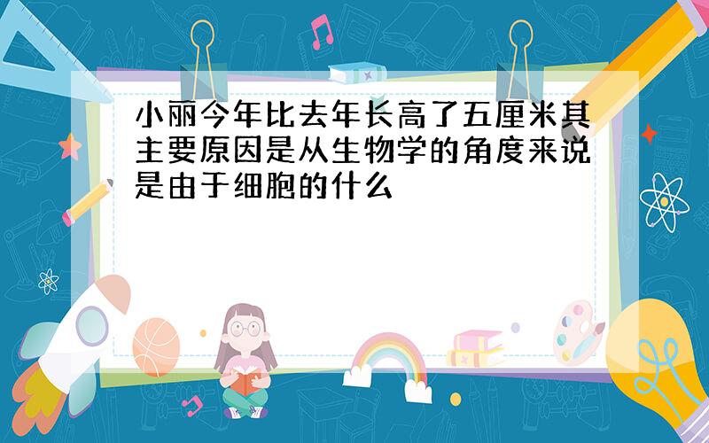 小丽今年比去年长高了五厘米其主要原因是从生物学的角度来说是由于细胞的什么