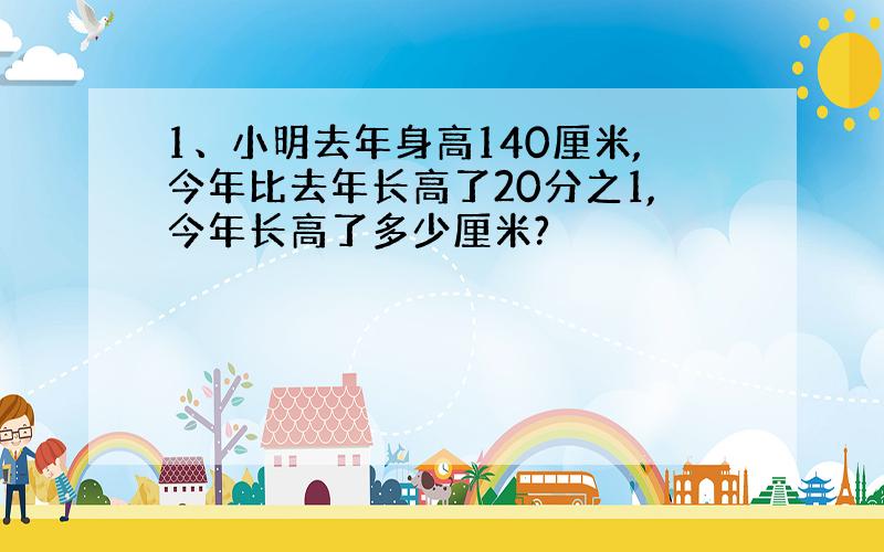 1、小明去年身高140厘米,今年比去年长高了20分之1,今年长高了多少厘米?